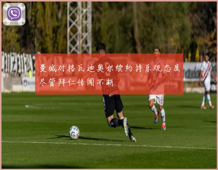曼城对格瓦迪奥尔续约持乐观态度尽管拜仁传闻不断