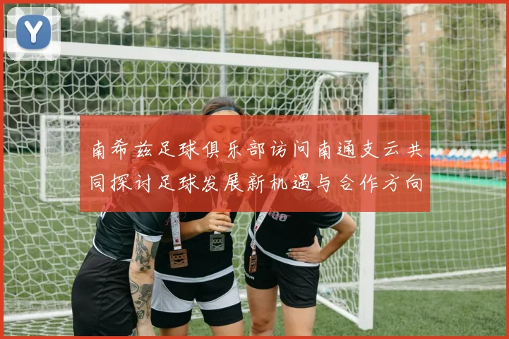 南希兹足球俱乐部访问南通支云共同探讨足球发展新机遇与合作方向