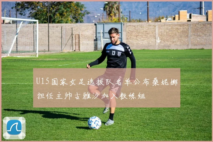U15国家女足选拔队名单公布桑妮娜担任主帅古雅沙加入教练组