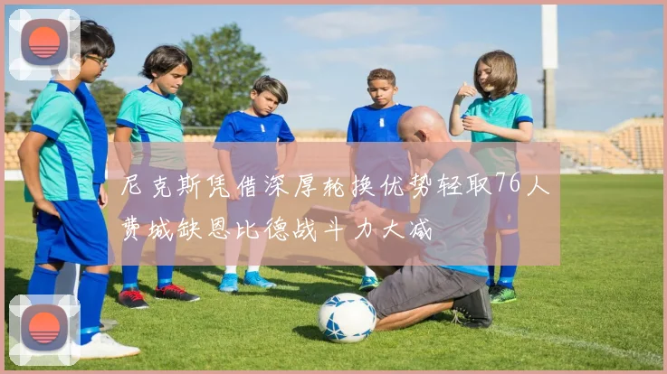 尼克斯凭借深厚轮换优势轻取76人费城缺恩比德战斗力大减