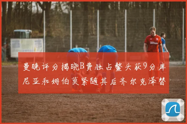 曼晚评分揭晓B费独占鳌头获9分库尼亚和姆伯莫紧随其后齐尔克泽替补仅得5分