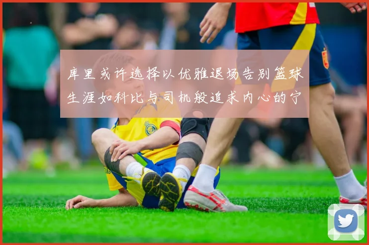 库里或许选择以优雅退场告别篮球生涯如科比与司机般追求内心的宁静