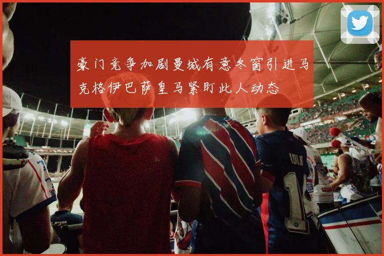 豪门竞争加剧曼城有意冬窗引进马克格伊巴萨皇马紧盯此人动态