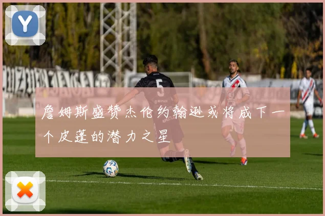 詹姆斯盛赞杰伦约翰逊或将成下一个皮蓬的潜力之星