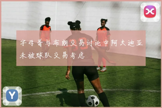 字母哥与布朗交易讨论中阿夫迪亚未被球队交易考虑