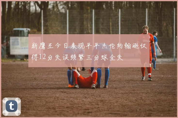 新鹰王今日表现平平杰伦约翰逊仅得12分失误频繁三分球全失