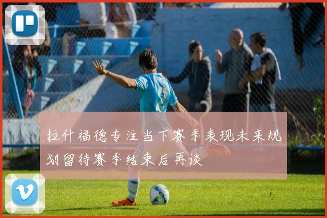 拉什福德专注当下赛季表现未来规划留待赛季结束后再谈