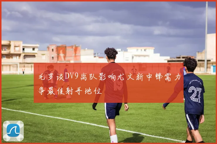 毛罗谈DV9离队影响尤文新中锋需力争最佳射手地位