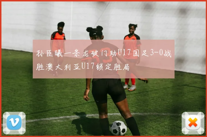 孙臣曦一条龙破门助U17国足3-0战胜澳大利亚U17锁定胜局