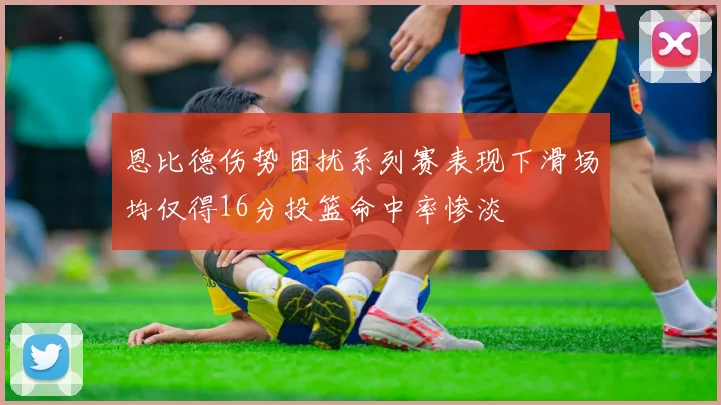 恩比德伤势困扰系列赛表现下滑场均仅得16分投篮命中率惨淡