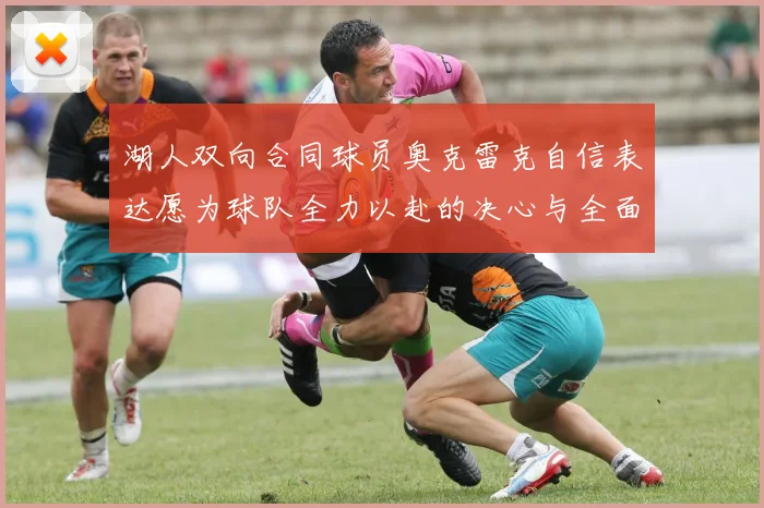 湖人双向合同球员奥克雷克自信表达愿为球队全力以赴的决心与全面能力