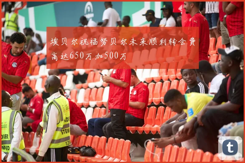 埃贝尔祝福努贝尔未来顺利转会费高达650万加500万
