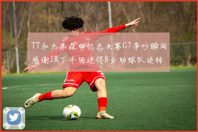 TT和杰弗森回忆总决赛G7争吵瞬间感谢JR下半场连得8分助球队逆转