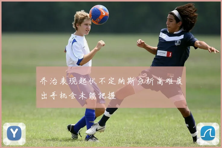乔治表现起伏不定纳斯分析高难度出手机会未能把握